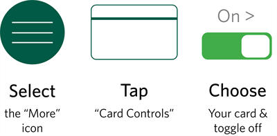 Card Controls Instructions for turning debit card on and off: Select the green More icon, tap Card Controls, and choose your card to toggle off.